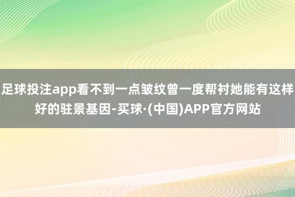 足球投注app看不到一点皱纹曾一度帮衬她能有这样好的驻景基因-买球·(中国)APP官方网站
