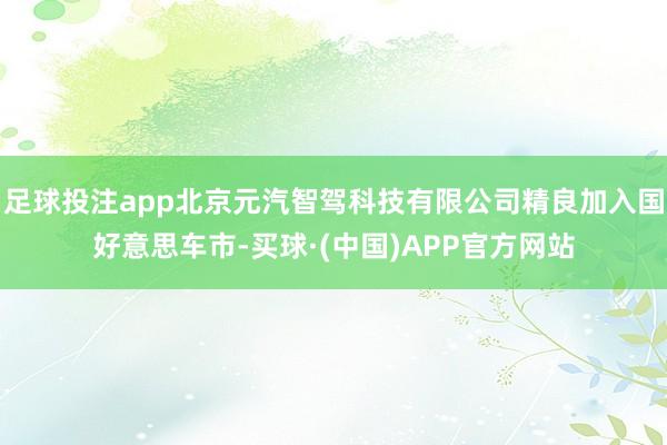 足球投注app北京元汽智驾科技有限公司精良加入国好意思车市-买球·(中国)APP官方网站