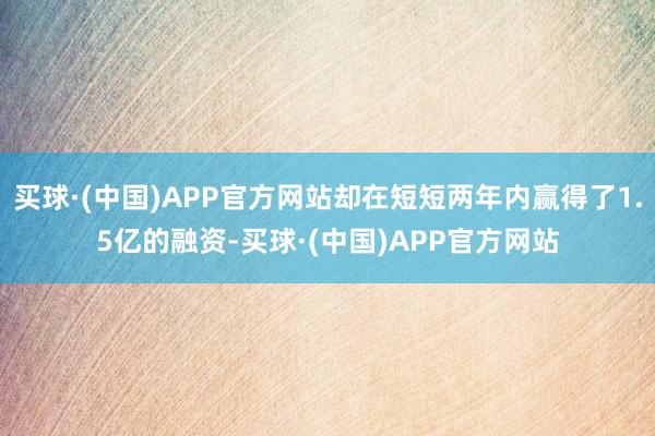 买球·(中国)APP官方网站却在短短两年内赢得了1.5亿的融资-买球·(中国)APP官方网站