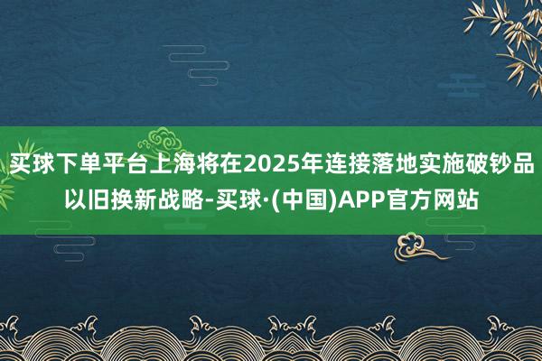 买球下单平台上海将在2025年连接落地实施破钞品以旧换新战略-买球·(中国)APP官方网站