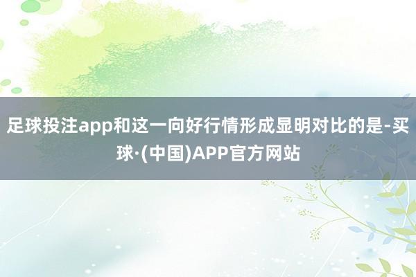 足球投注app和这一向好行情形成显明对比的是-买球·(中国)APP官方网站