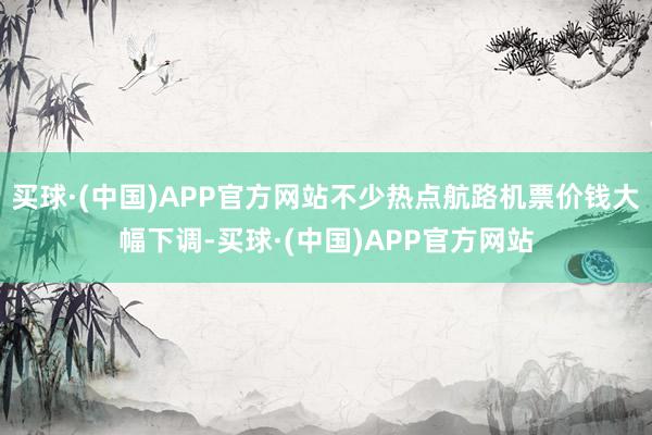 买球·(中国)APP官方网站不少热点航路机票价钱大幅下调-买球·(中国)APP官方网站