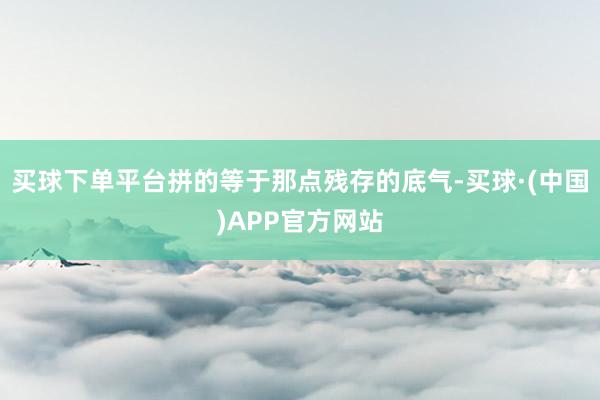买球下单平台拼的等于那点残存的底气-买球·(中国)APP官方网站