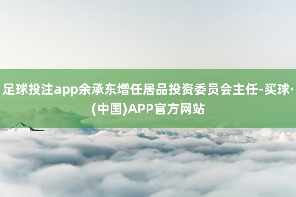 足球投注app余承东增任居品投资委员会主任-买球·(中国)APP官方网站