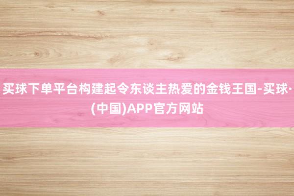 买球下单平台构建起令东谈主热爱的金钱王国-买球·(中国)APP官方网站