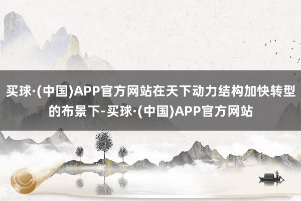买球·(中国)APP官方网站在天下动力结构加快转型的布景下-买球·(中国)APP官方网站