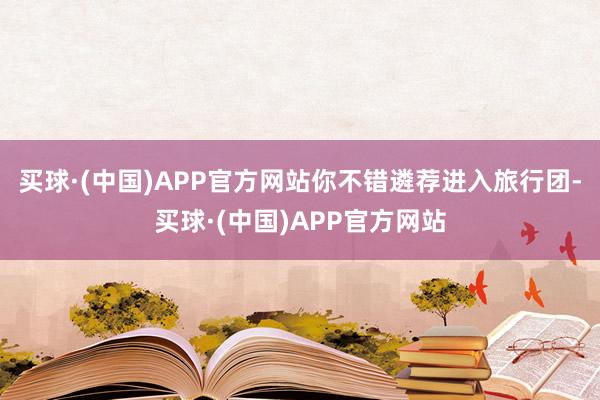 买球·(中国)APP官方网站你不错遴荐进入旅行团-买球·(中国)APP官方网站