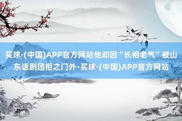 买球·(中国)APP官方网站他却因“长相老气”被山东话剧团拒之门外-买球·(中国)APP官方网站