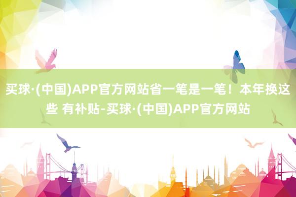 买球·(中国)APP官方网站省一笔是一笔！本年换这些 有补贴-买球·(中国)APP官方网站