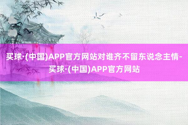 买球·(中国)APP官方网站对谁齐不留东说念主情-买球·(中国)APP官方网站