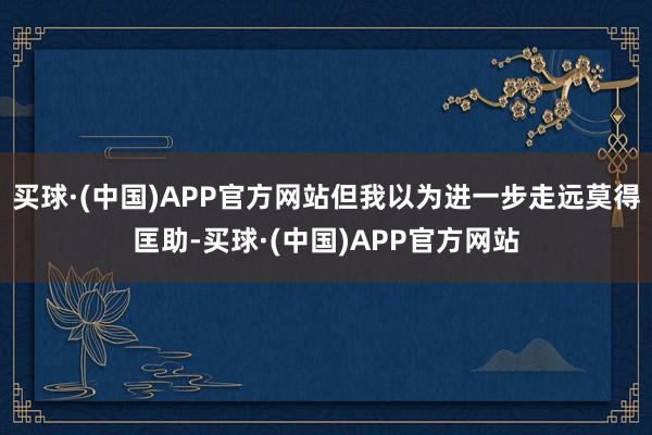 买球·(中国)APP官方网站但我以为进一步走远莫得匡助-买球·(中国)APP官方网站