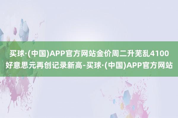 买球·(中国)APP官方网站金价周二升芜乱4100好意思元再创记录新高-买球·(中国)APP官方网站