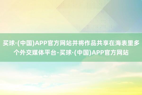 买球·(中国)APP官方网站并将作品共享在海表里多个外交媒体平台-买球·(中国)APP官方网站