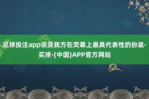 足球投注app谈及我方在荧幕上最具代表性的扮装-买球·(中国)APP官方网站