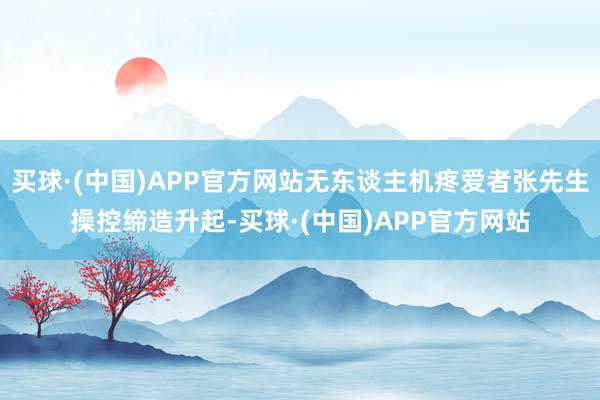 买球·(中国)APP官方网站无东谈主机疼爱者张先生操控缔造升起-买球·(中国)APP官方网站