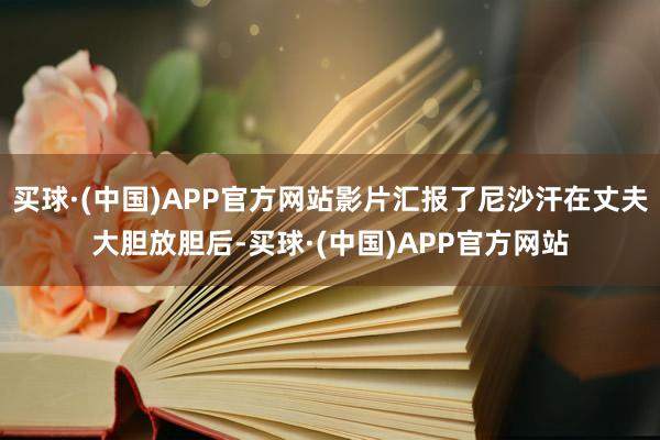 买球·(中国)APP官方网站影片汇报了尼沙汗在丈夫大胆放胆后-买球·(中国)APP官方网站