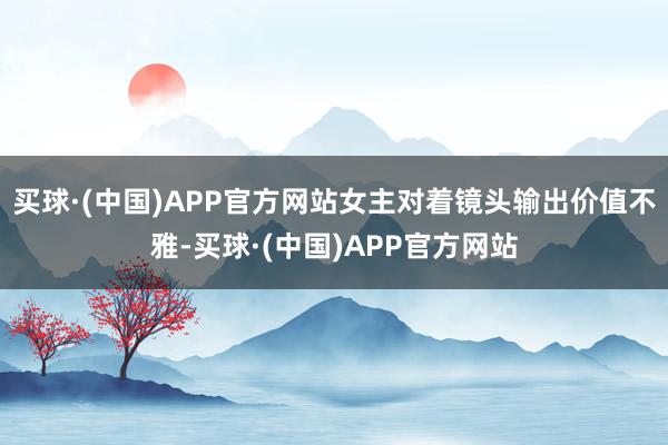 买球·(中国)APP官方网站女主对着镜头输出价值不雅-买球·(中国)APP官方网站