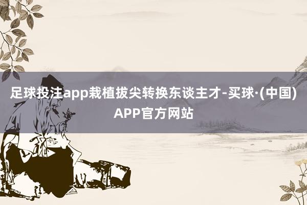 足球投注app栽植拔尖转换东谈主才-买球·(中国)APP官方网站