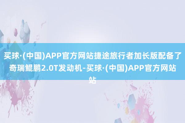 买球·(中国)APP官方网站捷途旅行者加长版配备了奇瑞鲲鹏2.0T发动机-买球·(中国)APP官方网站