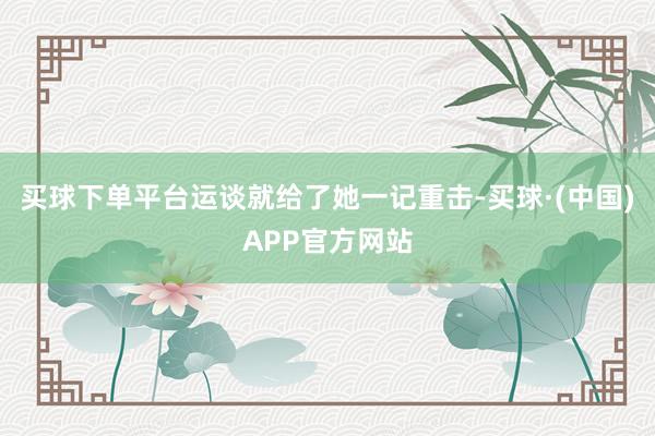 买球下单平台运谈就给了她一记重击-买球·(中国)APP官方网站