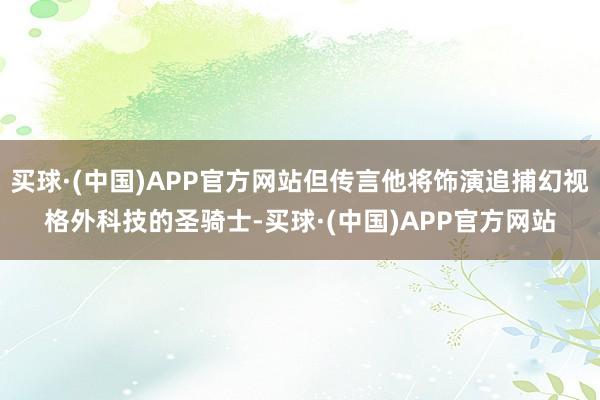 买球·(中国)APP官方网站但传言他将饰演追捕幻视格外科技的圣骑士-买球·(中国)APP官方网站