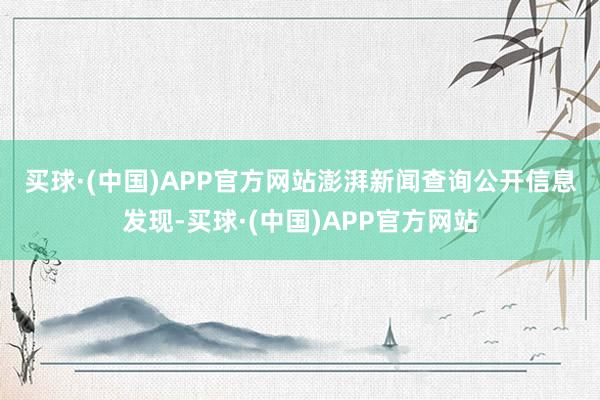 买球·(中国)APP官方网站 澎湃新闻查询公开信息发现-买球·(中国)APP官方网站