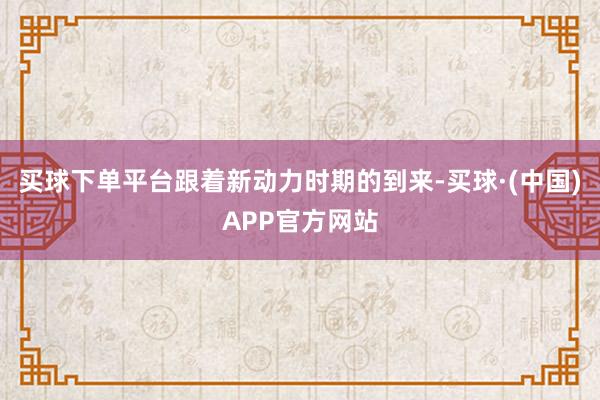 买球下单平台跟着新动力时期的到来-买球·(中国)APP官方网站