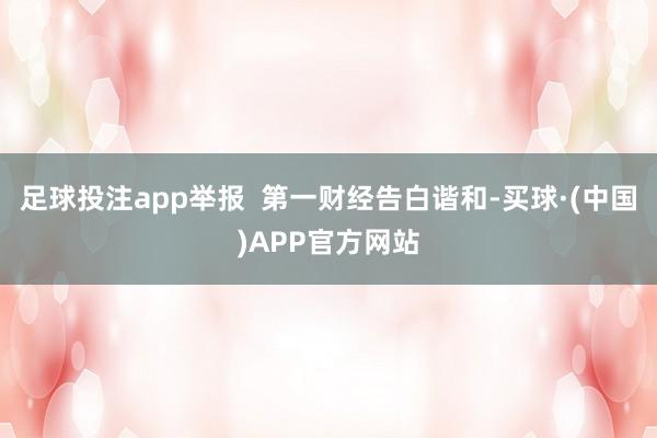 足球投注app举报  第一财经告白谐和-买球·(中国)APP官方网站
