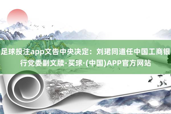 足球投注app文告中央决定：刘珺同道任中国工商银行党委副文牍-买球·(中国)APP官方网站