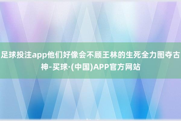 足球投注app他们好像会不顾王林的生死全力图夺古神-买球·(中国)APP官方网站