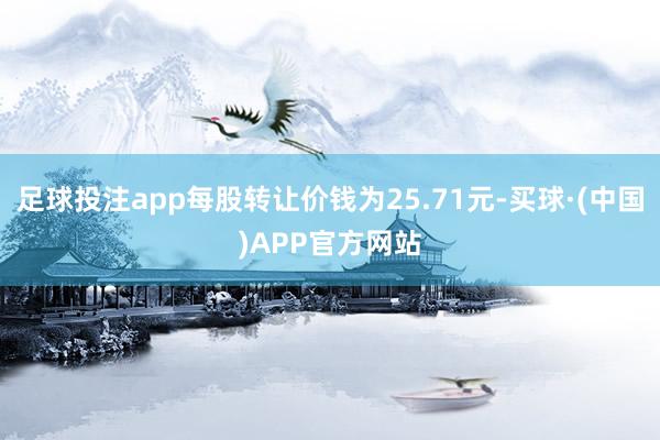 足球投注app每股转让价钱为25.71元-买球·(中国)APP官方网站