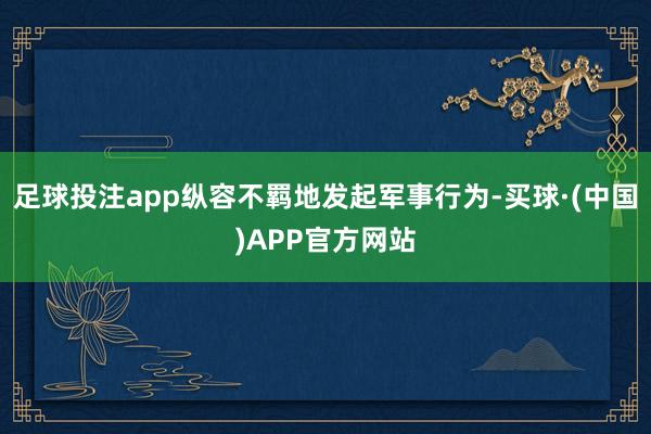 足球投注app纵容不羁地发起军事行为-买球·(中国)APP官方网站