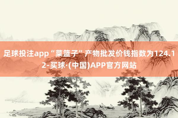 足球投注app“菜篮子”产物批发价钱指数为124.12-买球·(中国)APP官方网站