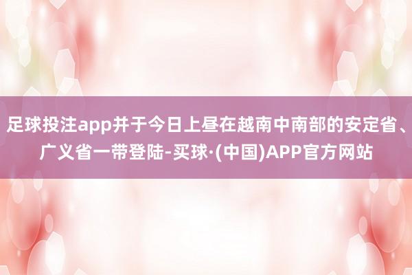 足球投注app并于今日上昼在越南中南部的安定省、广义省一带登陆-买球·(中国)APP官方网站