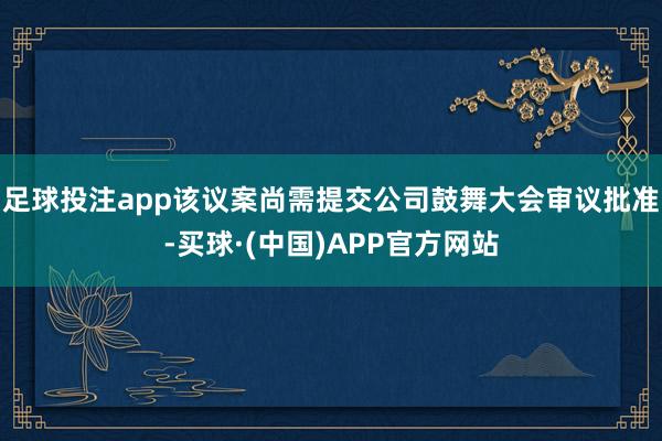 足球投注app该议案尚需提交公司鼓舞大会审议批准-买球·(中国)APP官方网站