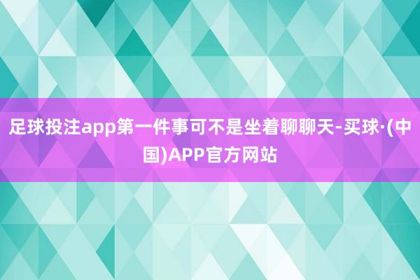 足球投注app第一件事可不是坐着聊聊天-买球·(中国)APP官方网站