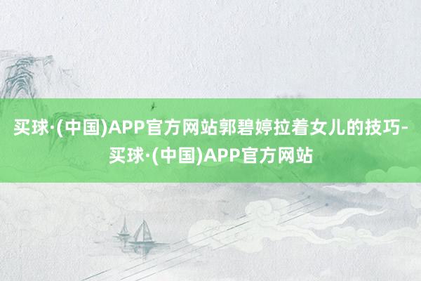 买球·(中国)APP官方网站郭碧婷拉着女儿的技巧-买球·(中国)APP官方网站
