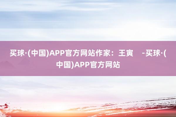 买球·(中国)APP官方网站作家：王寅    -买球·(中国)APP官方网站