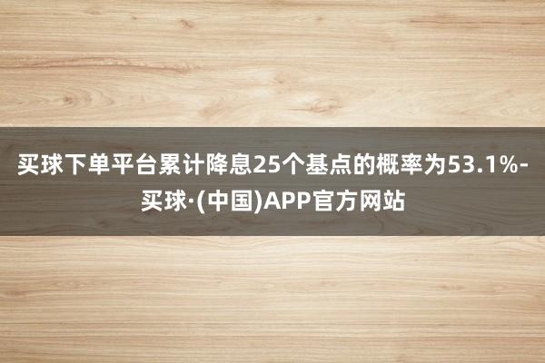 买球下单平台累计降息25个基点的概率为53.1%-买球·(中国)APP官方网站