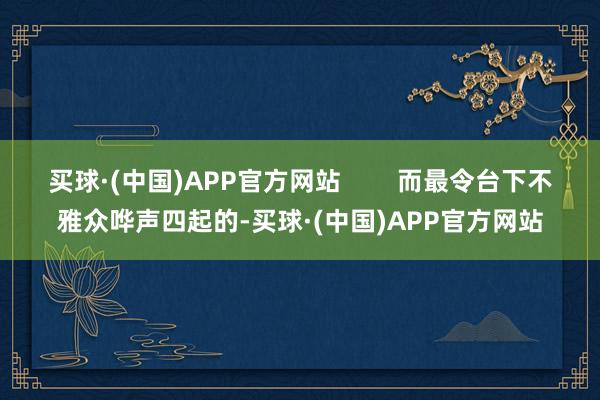 买球·(中国)APP官方网站        而最令台下不雅众哗声四起的-买球·(中国)APP官方网站
