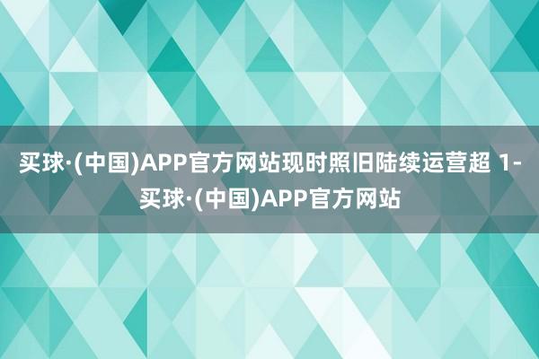 买球·(中国)APP官方网站现时照旧陆续运营超 1-买球·(中国)APP官方网站