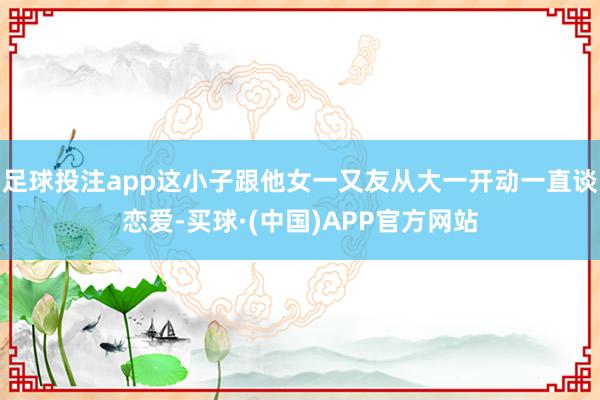 足球投注app这小子跟他女一又友从大一开动一直谈恋爱-买球·(中国)APP官方网站