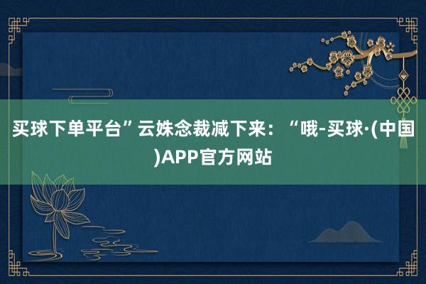 买球下单平台”云姝念裁减下来：“哦-买球·(中国)APP官方网站