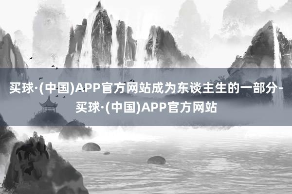 买球·(中国)APP官方网站成为东谈主生的一部分-买球·(中国)APP官方网站