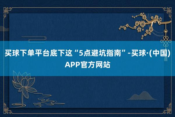 买球下单平台底下这“5点避坑指南”-买球·(中国)APP官方网站