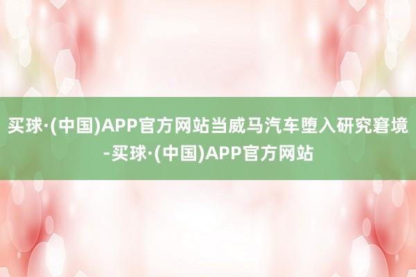 买球·(中国)APP官方网站当威马汽车堕入研究窘境-买球·(中国)APP官方网站