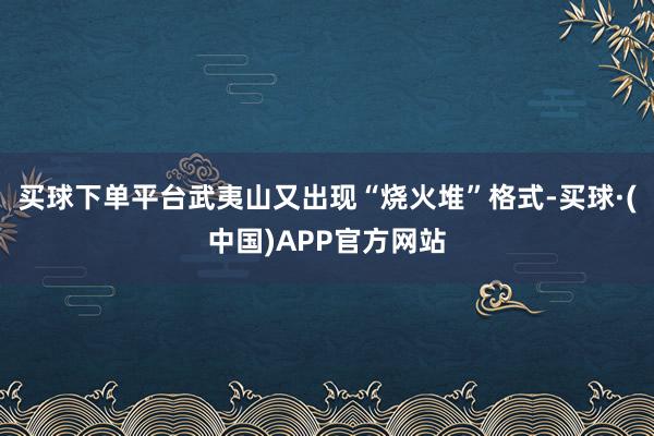 买球下单平台武夷山又出现“烧火堆”格式-买球·(中国)APP官方网站