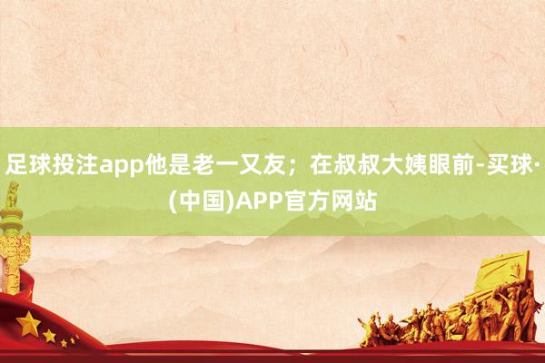 足球投注app他是老一又友;在叔叔大姨眼前-买球·(中国)APP官方网站