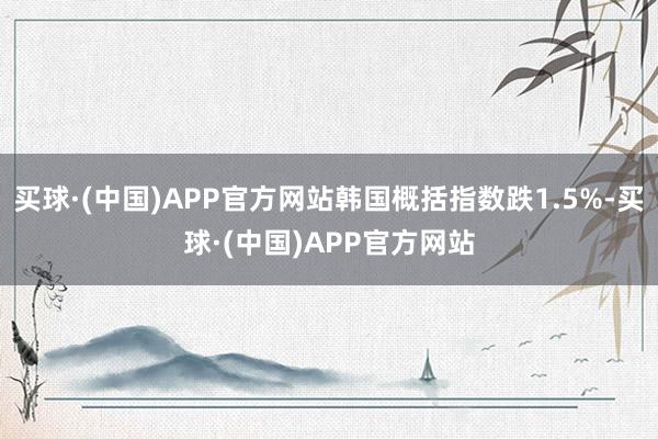 买球·(中国)APP官方网站韩国概括指数跌1.5%-买球·(中国)APP官方网站