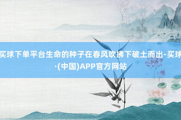买球下单平台生命的种子在春风吹拂下破土而出-买球·(中国)APP官方网站